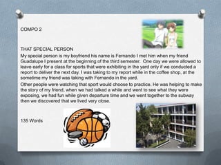 COMPO 2



THAT SPECIAL PERSON
My special person is my boyfriend his name is Fernando I met him when my friend
Guadalupe I present at the beginning of the third semester. One day we were allowed to
leave early for a class for sports that were exhibiting in the yard only if we conducted a
report to deliver the next day. I was taking to my report while in the coffee shop, at the
sometime my friend was taking with Fernando in the yard.
Other people were watching that sport would choose to practice. He was helping to make
the story of my friend, when we had talked a while and went to see what they were
exposing, we had fun while given departure time and we went together to the subway
then we discovered that we lived very close.



135 Words
 