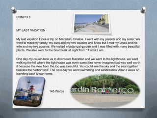 COMPO 3



MY LAST VACATION

My last vacation I took a trip on Mazatlan, Sinaloa. I went with my parents and my sister. We
went to meet my family, my aunt and my two cousins and knew but I met my uncle and his
wife and my two cousins. We visited a botanical garden and it was filled with many beautiful
plants. We also went to the boardwalk at night from 11 until 2 am.

One day my cousin took us to downtown Mazatlan and we went to the lighthouse, we went
walking the hill where the lighthouse was even sweat like never imagined but was well worth
it because the view from the top was beautiful. You could see the sky and the sea together
besides the harbor view. The next day we went swimming and sandcastles. After a week of
traveling back to our home.




                        145 Words
 