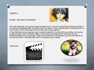 COMPO 5


PLANS “THE NEXT SATURDAY”


The next Saturday I am going to get up early since 7 am and I am going to taking a shower I
am going to breakfast with my family a few hot cakes. Then I shall be with my boyfriend at 10
am to exit as every Saturday to the movies and to eat together.
In the afternoon we are going to go to a party hosted by my friend for your baby, I am going
to talk and play with my friends, after in the evening we depart from the feast and my
boyfriend takes me to my house. When i got home and I am going to give you eat dinner to
my pet and when I see television and I am going to go to sleep.



129 Words
 