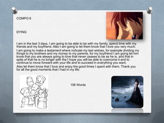 COMPO 6



DYING


I am in the last 3 days, I am going to be able to be with my family, spend time with my
friends and my boyfriend. Also I am going to let them know that I love you very much.
I am going to make a testament where indicate my last wishes, for example dividing my
things to my brothers and my money to my parents, for my boyfriend I am going let him
know that you are always going to love that never ceases to be as he is, and that in
spite of that he is no longer with the I hope you will be able to overcome it and to
continue to move forward with your life and to succeed in everything you want.
Also let them know that I love and enjoy the good times I spent with them. Thank you
for all the good moments that I had in my life.



                                      156 Words
 