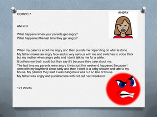 COMPO 7


ANGER

What happens when your parents get angry?
What happened the last time they get angry?


When my parents scold me angry and then punish me depending on what is done.
My father makes an angry face and is very serious with me and switches to voice thick
but my mother when angry yells and I don’t talk to me for a while.
It bothers me that I scold but they say it’s because they care about me.
The last time my parents were angry it was just this weekend happened because I
went with my boyfriend since early and then I went to a baby shower and late to my
house. My parents they said it was dangerous was out so late of house.
My father was angry and punished me with not out next weekend.


121 Words
 