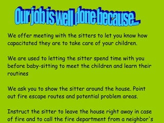 We  offer meeting with the sitters to let you know how capacitated they are to take care of your children.  We are used to letting the sitter spend time with you before baby-sitting to meet the children and learn their routines   We ask you to show the sitter around the house. Point out fire escape routes and potential problem areas.  Instruct the sitter to leave the house right away in case of fire and to call the fire department from a neighbor's house.  Our job is well done because... 