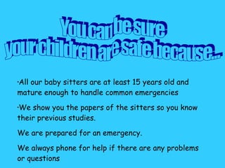 All our baby sitters are at least 15 years old and mature enough to handle common emergencies  We show you the papers of the sitters so you know their previous studies.  We are prepared for an emergency.  We always phone for help if there are any problems or questions   You can be sure your children are safe because... 