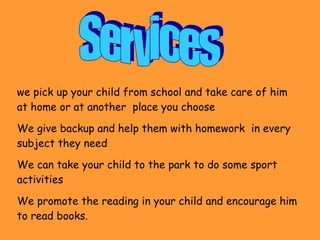 Services we pick up your child from school and take care of him at home or at another  place you choose  We give backup and help them with homework  in every subject they need We can take your child to the park to do some sport activities We promote the reading in your child and encourage him to read books. 