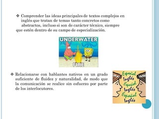  Comprender las ideas principales de textos complejos en
    inglés que tratan de temas tanto concretos como
    abstractos, incluso si son de carácter técnico, siempre
  que estén dentro de su campo de especialización.




 Relacionarse con hablantes nativos en un grado
  suficiente de fluidez y naturalidad, de modo que
  la comunicación se realice sin esfuerzo por parte
  de los interlocutores.
 