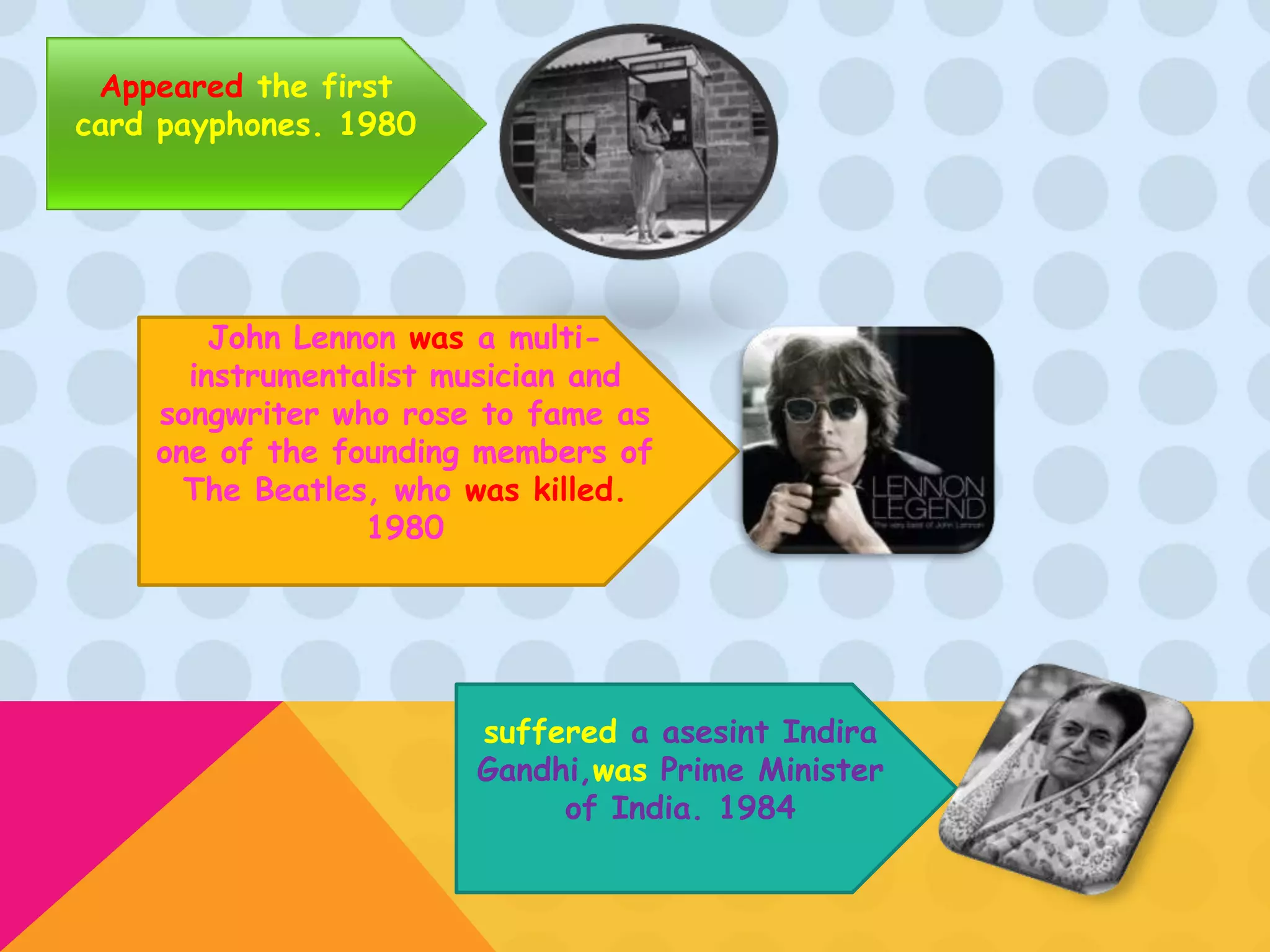 Appeared the first
card payphones. 1980




        John Lennon was a multi-
      instrumentalist musician and
    songwriter who rose to fame as
    one of the founding members of
      The Beatles, who was killed.
                 1980




                       suffered a asesint Indira
                       Gandhi,was Prime Minister
                            of India. 1984
 