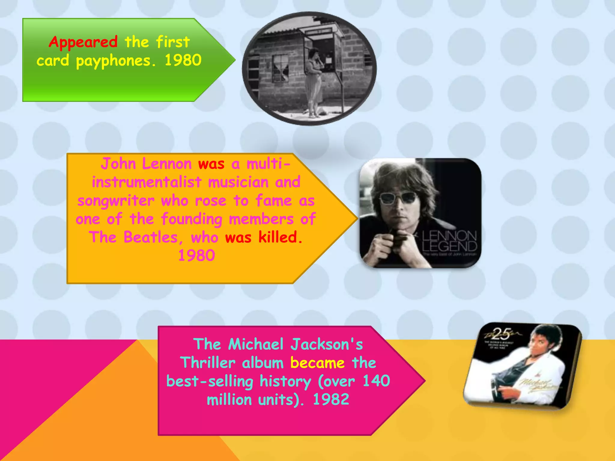 Appeared the first
card payphones. 1980




        John Lennon was a multi-
      instrumentalist musician and
    songwriter who rose to fame as
    one of the founding members of
      The Beatles, who was killed.
                 1980




                  The Michael Jackson's
                 Thriller album became the
               best-selling history (over 140
                    million units). 1982
 