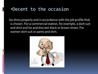 •Decent to the occasion

Go dress properly and in accordance with the job profile that
 is chosen. For a commercial station, for example, a dark suit
 and shirt and tie and discreet black or brown shoes. For
 women skirt suit or pants and shirt.
 