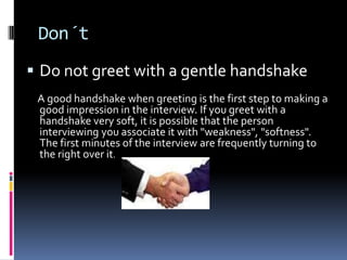 Don´t
 Do not greet with a gentle handshake
 A good handshake when greeting is the first step to making a
 good impression in the interview. If you greet with a
 handshake very soft, it is possible that the person
 interviewing you associate it with "weakness", "softness".
 The first minutes of the interview are frequently turning to
 the right over it.
 