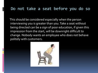 Do not take a seat before you do so

This should be considered especially when the person
interviewing you is greater than you. Take a seat without
being directed can be a sign of poor education, if given this
impression from the start, will be downright difficult to
change. Nobody wants an employee who does not behave
politely with customers.
 