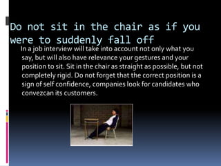 Do not sit in the chair as if you
were to suddenly fall off
 In a job interview will take into account not only what you
  say, but will also have relevance your gestures and your
  position to sit. Sit in the chair as straight as possible, but not
  completely rigid. Do not forget that the correct position is a
  sign of self confidence, companies look for candidates who
  convezcan its customers.
 