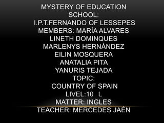 MYSTERY OF EDUCATION
SCHOOL:
I.P.T.FERNANDO OF LESSEPES
MEMBERS: MARÍA ALVARES
LINETH DOMINQUES
MARLENYS HERNÁNDEZ
EILIN MOSQUERA
ANATALIA PITA
YANURIS TEJADA
TOPIC:
COUNTRY OF SPAIN
LIVEL:10 L
MATTER: INGLES
TEACHER: MERCEDES JAÉN
 