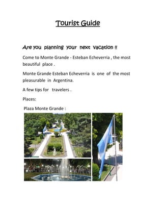 Tourist Guide
Are you planning your next vacation !!
Come to Monte Grande - Esteban Echeverria , the most
beautiful place .
Monte Grande Esteban Echeverria is one of the most
pleasurable in Argentina.
A few tips for travelers .
Places:
Plaza Monte Grande :
 