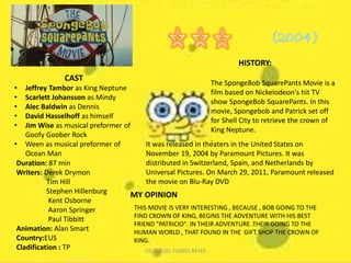 HISTORY:
CAST
• Jeffrey Tambor as King Neptune
• Scarlett Johansson as Mindy
• Alec Baldwin as Dennis
• David Hasselhoff as himself
• Jim Wise as musical preformer of
Goofy Goober Rock
• Ween as musical preformer of
Ocean Man
Duration: 87 min
Writers: Derek Drymon
Tim Hill
Stephen Hillenburg
Kent Osborne
Aaron Springer
Paul Tibbitt
Animation: Alan Smart
Country:EUS
Cladification : TP
The SpongeBob SquarePants Movie is a
film based on Nickelodeon's hit TV
show SpongeBob SquarePants. In this
movie, Spongebob and Patrick set off
for Shell City to retrieve the crown of
King Neptune.
.
It was released in theaters in the United States on
November 19, 2004 by Paramount Pictures. It was
distributed in Switzerland, Spain, and Netherlands by
Universal Pictures. On March 29, 2011, Paramount released
the movie on Blu-Ray DVD
MY OPINION
THIS MOVIE IS VERY INTERESTING , BECAUSE , BOB GOING TO THE
FIND CROWN OF KING, BEGINS THE ADVENTURE WITH HIS BEST
FRIEND "PATRICIO". IN THEIR ADVENTURE .THEIR GOING TO THE
HUMAN WORLD , THAT FOUND IN THE GIFT SHOP THE CROWN OF
KING.
CELTI ITZEL FLORES REYES
 