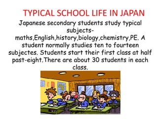 TYPICAL SCHOOL LIFE IN JAPAN

Japanese secondary students study typical
subjectsmaths,English,history,biology,chemistry,PE. A
student normally studies ten to fourteen
subjectes. Students start their first class at half
past-eight.There are about 30 students in each
class.

 