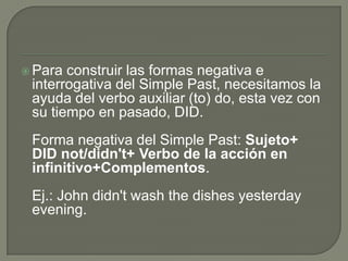  Para

construir las formas negativa e
interrogativa del Simple Past, necesitamos la
ayuda del verbo auxiliar (to) do, esta vez con
su tiempo en pasado, DID.

Forma negativa del Simple Past: Sujeto+
DID not/didn't+ Verbo de la acción en
infinitivo+Complementos.
Ej.: John didn't wash the dishes yesterday
evening.

 