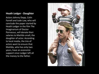 Heath Ledger - Daughter
Actors Johnny Depp, Colin
Farrell and Jude Law, who will
conclude the paper started by
Heath Ledger in the film The
Imaginarium of Doctor
Parnassus, will donate their
salaries to Matilda small, the
daughter of actor. According
to local media, the trio of
actors want to ensure that
Matilda, who has only two
years, have an economic
support since Ledger left all
the money to the father.

 