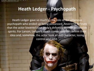 Heath Ledger - Psychopath
Heath Ledger gave so much to the role of the villainous
psychopath who ended up being possessed. Reverend believes
that the actor lowered your body's defenses against possessive
spirits. For Larson, Ledger's death comes only to confirm their
idea and, somehow, the actor took all evil character, losing
control and limit.

 