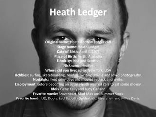 Heath Ledger
Original name: Heath Andrew Ledger cliff
Stage name: Heath Ledger
Date of Birth: April 4, 1979
Place of Birth: Perth, Australia
Ethnicity: Irish and Scottish
Nickname: Heathy
Where did you live: SoHo, New York, USA
Hobbies: surfing, skateboarding, reading, writing poems and loved photography.
Nostalgic: liked rainy days and movies in black and white.
Employment: Before becoming an actor, Heath washed cars to get some money.
Idols: Gene Kelly and Judy Garland
Favorite movie: Braveheart, Mad Max and Summer Stock
Favorite bands: U2, Doors, Led Zepplin, Spiderbait, Silverchair and Miles Davis.

 