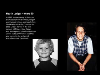 Heath Ledger – Years 90
In 1996, before making its debut on
the Australian film Blackrock, Ledger
was involved in Roar, a series of shortlived Fox Broadcasting Company. In
1999, Ledger starred in the teen
comedy 10 Things I Hate About
You, and began to gain visibility in the
United States of America. Also that
year starred in the acclaimed
Australian movie Two Hands.

 