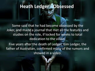 Heath Ledger - Obsessed

Some said that he had become obsessed by the
Joker, and made a journal that met all the features and
studies on the role, if locked for weeks to total
dedication to the villain.
Five years after the death of Ledger, Kim Ledger, the
father of Australian, confirmed many of the rumors and
showed in a video.

 