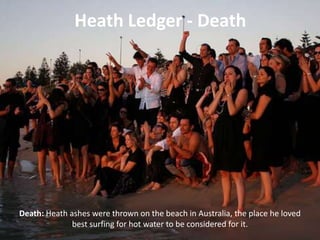Heath Ledger - Death

Death: Heath ashes were thrown on the beach in Australia, the place he loved
best surfing for hot water to be considered for it.

 