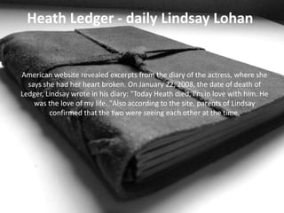 Heath Ledger - daily Lindsay Lohan

American website revealed excerpts from the diary of the actress, where she
says she had her heart broken. On January 22, 2008, the date of death of
Ledger, Lindsay wrote in his diary: "Today Heath died, I'm in love with him. He
was the love of my life. "Also according to the site, parents of Lindsay
confirmed that the two were seeing each other at the time.

 
