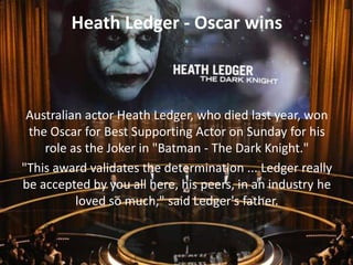 Heath Ledger - Oscar wins

Australian actor Heath Ledger, who died last year, won
the Oscar for Best Supporting Actor on Sunday for his
role as the Joker in "Batman - The Dark Knight."
"This award validates the determination ... Ledger really
be accepted by you all here, his peers, in an industry he
loved so much," said Ledger's father.

 