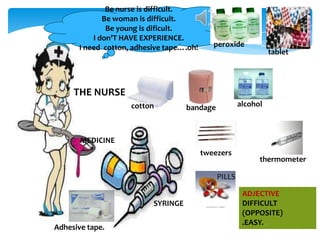 Be nurse is difficult.
Be woman is difficult.
Be young is dificult.
I don’T HAVE EXPERIENCE.
I need cotton, adhesive tape….oh!

peroxide

tablet

THE NURSE
cotton

alcohol

bandage

MEDICINE
tweezers

thermometer

PILLS
SYRINGE

Adhesive tape.

ADJECTIVE
DIFFICULT
(OPPOSITE)
.EASY.

 