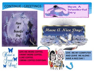 CONTINUE : GREETINGS

BEAUTIFUL

GIVE ME MORE COFFEE.
I WANT MORE COFFEE.
I LIKE COFFEE.
I DRINK COFFEE EVERYDAY.

GIVE ME MY COMPUTER
AND LEAVE ME ALONE !
HAVE A NICE DAY !

 