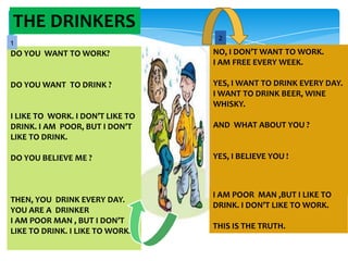 THE DRINKERS
1
DO YOU WANT TO WORK?

DO YOU WANT TO DRINK ?

2
NO, I DON’T WANT TO WORK.
I AM FREE EVERY WEEK.
YES, I WANT TO DRINK EVERY DAY.
I WANT TO DRINK BEER, WINE
WHISKY.

I LIKE TO WORK. I DON’T LIKE TO
DRINK. I AM POOR, BUT I DON’T
LIKE TO DRINK.

AND WHAT ABOUT YOU ?

DO YOU BELIEVE ME ?

YES, I BELIEVE YOU !

THEN, YOU DRINK EVERY DAY.
YOU ARE A DRINKER
I AM POOR MAN , BUT I DON’T
LIKE TO DRINK. I LIKE TO WORK.

I AM POOR MAN ,BUT I LIKE TO
.
DRINK. I DON’T LIKE TO WORK.
THIS IS THE TRUTH.

 