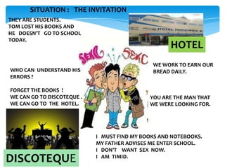 SITUATION : THE INVITATION
THEY ARE STUDENTS.
TOM LOST HIS BOOKS AND
HE DOESN’T GO TO SCHOOL
TODAY.

WHO CAN UNDERSTAND HIS
ERRORS ?
FORGET THE BOOKS !
WE CAN GO TO DISCOTEQUE .
WE CAN GO TO THE HOTEL.

DISCOTEQUE

HOTEL
WE WORK TO EARN OUR
BREAD DAILY.

YOU ARE THE MAN THAT
WE WERE LOOKING FOR.

I MUST FIND MY BOOKS AND NOTEBOOKS.
MY FATHER ADVISES ME ENTER SCHOOL.
I DON’T WANT SEX NOW.
I AM TIMID.

 