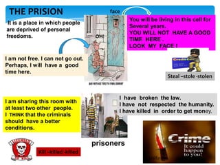 THE PRISION
It is a place in which people
are deprived of personal
freedoms.

face
You will be living in this cell for
Several years.
YOU WILL NOT HAVE A GOOD
TIME HERE .
LOOK MY FACE !

OH!

I am not free. I can not go out.
Perhaps, I will have a good
time here.

I am sharing this room with
at least two other people.
I THINK that the criminals
should have a better
conditions.

Steal –stole -stolen

I have broken the law.
I have not respected the humanity.
I have killed in order to get money.

prisoners
Kill –killed -killed
knife

 