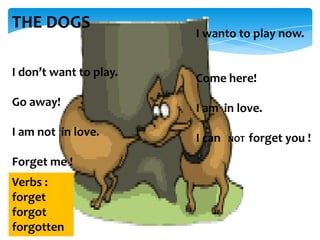 THE DOGS

I wanto to play now.

I don’t want to play.

Come here!

Go away!

I am in love.

I am not in love.

I can

Forget me !
Verbs :
forget
forgot
forgotten

NOT

forget you !

 