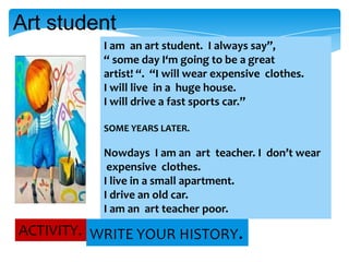Art student
I am an art student. I always say”,
“ some day I‘m going to be a great
artist! “. “I will wear expensive clothes.
I will live in a huge house.
I will drive a fast sports car.”
SOME YEARS LATER.

Nowdays I am an art teacher. I don’t wear
expensive clothes.
I live in a small apartment.
I drive an old car.
I am an art teacher poor.

ACTIVITY. WRITE YOUR HISTORY.

 