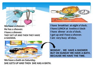 We have a shower.
He has a shower.
I have a shower.
THEY GET UP AND THEN THEY HAVE
A SHOWER.

I have breakfast at eight o’clock.
I have LUNCH at twelve o´clockI have dinner at six o’clock.
I get up and I have a shower.
I am very busy all days.

MONDAY , WE HAVE A SHOWER
BUT ON SUNDAY WE HAVE A BATH,
BECAUSE WE HAVE THE TIME.

We have a bath on Saturday.
SHE GETS UP AND THEN SHE HAS A BATH.

 