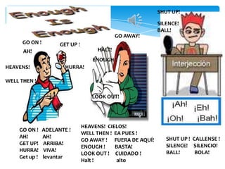 SHUT UP!

SILENCE!
BALL!
GO AWAY!
GO ON !

GET UP !

HALT!

AH!

ENOUGH !
HEAVENS!

HURRA!

WELL THEN !
LOOK OUT!

GO ON !
AH!
GET UP!
HURRA!
Get up !

ADELANTE !
AH!
ARRIBA!
VIVA!
levantar

HEAVENS! CIELOS!
WELL THEN ! EA PUES !
GO AWAY ! FUERA DE AQUÍ!
ENOUGH !
BASTA!
LOOK OUT ! CUIDADO !
Halt !
alto

SHUT UP ! CALLENSE !
SILENCE! SILENCIO!
BALL!
BOLA!

 