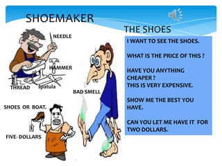 SHOEMAKER
NEEDLE

THE SHOES
I WANT TO SEE THE SHOES.
WHAT IS THE PRICE OF THIS ?

HAMMER

THREAD

spatula

SHOES OR BOAT.

HAVE YOU ANYTHING
CHEAPER ?
THIS IS VERY EXPENSIVE.
BAD SMELL

SHOW ME THE BEST YOU
HAVE.
CAN YOU LET ME HAVE IT FOR
TWO DOLLARS.

FIVE- DOLLARS

 