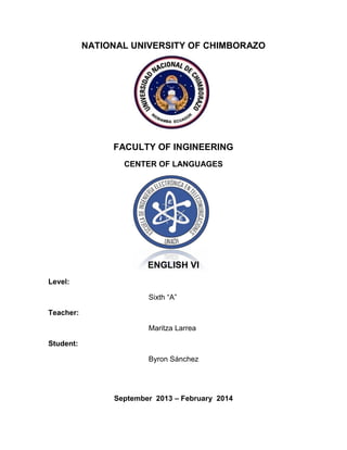 NATIONAL UNIVERSITY OF CHIMBORAZO

FACULTY OF INGINEERING
CENTER OF LANGUAGES

ENGLISH VI
Level:
Sixth “A”
Teacher:
Maritza Larrea
Student:
Byron Sánchez

September 2013 – February 2014

 