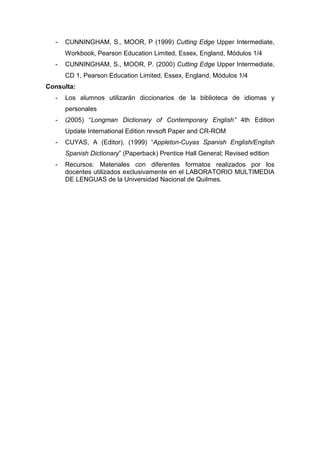 -

CUNNINGHAM, S., MOOR, P (1999) Cutting Edge Upper Intermediate,
Workbook, Pearson Education Limited, Essex, England, Módulos 1/4

-

CUNNINGHAM, S., MOOR, P. (2000) Cutting Edge Upper Intermediate,
CD 1, Pearson Education Limited, Essex, England, Módulos 1/4

Consulta:
-

Los alumnos utilizarán diccionarios de la biblioteca de idiomas y
personales

-

(2005) “Longman Dictionary of Contemporary English” 4th Edition
Update International Edition revsoft Paper and CR-ROM

-

CUYAS, A (Editor), (1999) “Appleton-Cuyas Spanish English/English
Spanish Dictionary” (Paperback) Prentice Hall General; Revised edition

-

Recursos: Materiales con diferentes formatos realizados por los
docentes utilizados exclusivamente en el LABORATORIO MULTIMEDIA
DE LENGUAS de la Universidad Nacional de Quilmes.

 