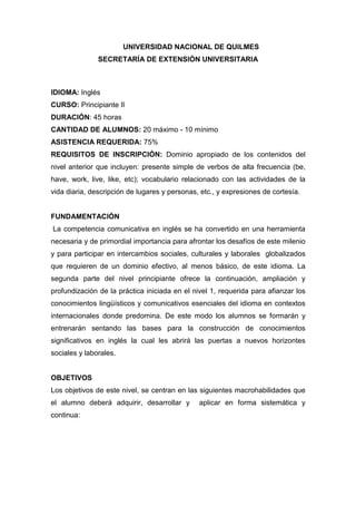 UNIVERSIDAD NACIONAL DE QUILMES
SECRETARÍA DE EXTENSIÓN UNIVERSITARIA

IDIOMA: Inglés
CURSO: Principiante II
DURACIÓN: 45 horas
CANTIDAD DE ALUMNOS: 20 máximo - 10 mínimo
ASISTENCIA REQUERIDA: 75%
REQUISITOS DE INSCRIPCIÓN: Dominio apropiado de los contenidos del
nivel anterior que incluyen: presente simple de verbos de alta frecuencia (be,
have, work, live, like, etc); vocabulario relacionado con las actividades de la
vida diaria, descripción de lugares y personas, etc., y expresiones de cortesía.

FUNDAMENTACIÓN
La competencia comunicativa en inglés se ha convertido en una herramienta
necesaria y de primordial importancia para afrontar los desafíos de este milenio
y para participar en intercambios sociales, culturales y laborales globalizados
que requieren de un dominio efectivo, al menos básico, de este idioma. La
segunda parte del nivel principiante ofrece la continuación, ampliación y
profundización de la práctica iniciada en el nivel 1, requerida para afianzar los
conocimientos lingüísticos y comunicativos esenciales del idioma en contextos
internacionales donde predomina. De este modo los alumnos se formarán y
entrenarán sentando las bases para la construcción de conocimientos
significativos en inglés la cual les abrirá las puertas a nuevos horizontes
sociales y laborales.

OBJETIVOS
Los objetivos de este nivel, se centran en las siguientes macrohabilidades que
el alumno deberá adquirir, desarrollar y
continua:

aplicar en forma sistemática y

 