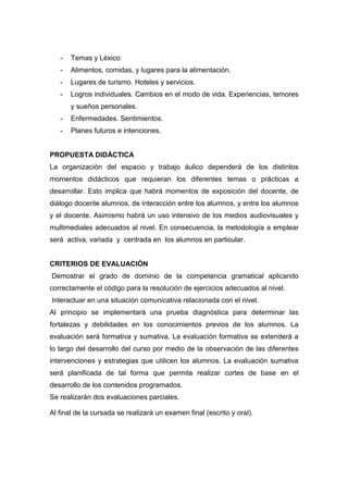 -

Temas y Léxico:

-

Alimentos, comidas, y lugares para la alimentación.

-

Lugares de turismo. Hoteles y servicios.

-

Logros individuales. Cambios en el modo de vida. Experiencias, temores
y sueños personales.

-

Enfermedades. Sentimientos.

-

Planes futuros e intenciones.

PROPUESTA DIDÁCTICA
La organización del espacio y trabajo áulico dependerá de los distintos
momentos didácticos que requieran los diferentes temas o prácticas a
desarrollar. Esto implica que habrá momentos de exposición del docente, de
diálogo docente alumnos, de interacción entre los alumnos, y entre los alumnos
y el docente. Asimismo habrá un uso intensivo de los medios audiovisuales y
multimediales adecuados al nivel. En consecuencia, la metodología a emplear
será activa, variada y centrada en los alumnos en particular.

CRITERIOS DE EVALUACIÓN
Demostrar el grado de dominio de la competencia gramatical aplicando
correctamente el código para la resolución de ejercicios adecuados al nivel.
Interactuar en una situación comunicativa relacionada con el nivel.
Al principio se implementará una prueba diagnóstica para determinar las
fortalezas y debilidades en los conocimientos previos de los alumnos. La
evaluación será formativa y sumativa. La evaluación formativa se extenderá a
lo largo del desarrollo del curso por medio de la observación de las diferentes
intervenciones y estrategias que utilicen los alumnos. La evaluación sumativa
será planificada de tal forma que permita realizar cortes de base en el
desarrollo de los contenidos programados.
Se realizarán dos evaluaciones parciales.
Al final de la cursada se realizará un examen final (escrito y oral).

 