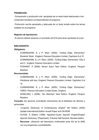 PROMOCION
Comprensión y producción oral apropiada de un texto lineal relacionado a los
contenidos temáticos correspondientes al programa.
Producción escrita apropiada y adecuada de un texto simple sobre los temas
tratados en el programa.

Régimen de Aprobación:
El alumno deberá alcanzar un promedio de 6/10 para tener aprobado el curso.

BIBLIOGRAFÍA:
Obligatoria:
-

CUNNINGHAM, S. y P. Moor. (2005). “Cutting Edge. Elementary”
Students’ Book, England, Pearson Education Limited. Capítulos 8 al 15

-

CUNNINGHAM, S. y P. Moor. (2005). “Cutting Edge. Elementary” CDs 2
and 3, England, Pearson Education Limited.

-

STEWART. P (2006) “Brown Eyes” New Edition, England, Penguin
Readers

Recomendada:
-

CUNNINGHAM, S. y P. Moor. (2005). “Cutting Edge. Elementary”
Workbook with key, England, Pearson Education Limited. Capítulos 8 al
15

-

CUNNINGHAM, S. y P. Moor. (2005). “Cutting Edge. Elementary”
VIDEO, Pearson Education Limited Essex, England

-

DUNKLING, L (2006), “Six Sketches” New Edition. England. Penguin
Readers

Consulta: los alumnos consultarán diccionarios de la biblioteca de idiomas y
personales
-

“Longman Dictionary of Contemporary English” 4th Edition (2005)
Update International Edition revsoft Paper and CR-ROM

-

CUYAS, A (Editor) (1999) “Appleton-Cuyas Spanish English/English
Spanish Dictionary “(Paperback), Prentice Hall General; Revised edition.

-

Recursos: utilización del laboratorio multimedial (aula 45) de la UNQ
con sus programas y posibilidades.

 