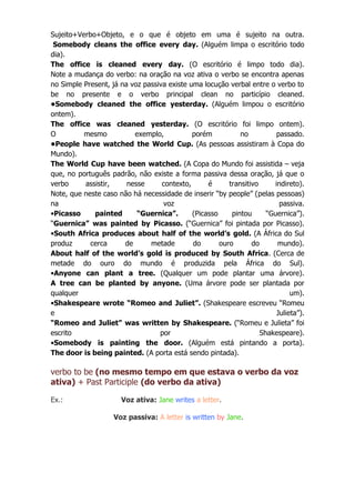Sujeito+Verbo+Objeto, e o que é objeto em uma é sujeito na outra.
Somebody cleans the office every day. (Alguém limpa o escritório todo
dia).
The office is cleaned every day. (O escritório é limpo todo dia).
Note a mudança do verbo: na oração na voz ativa o verbo se encontra apenas
no Simple Present, já na voz passiva existe uma locução verbal entre o verbo to
be no presente e o verbo principal clean no particípio cleaned.
•Somebody cleaned the office yesterday. (Alguém limpou o escritório
ontem).
The office was cleaned yesterday. (O escritório foi limpo ontem).
O
mesmo
exemplo,
porém
no
passado.
•People have watched the World Cup. (As pessoas assistiram à Copa do
Mundo).
The World Cup have been watched. (A Copa do Mundo foi assistida – veja
que, no português padrão, não existe a forma passiva dessa oração, já que o
verbo
assistir,
nesse
contexto,
é
transitivo
indireto).
Note, que neste caso não há necessidade de inserir “by people” (pelas pessoas)
na
voz
passiva.
•Picasso
painted
“Guernica”.
(Picasso
pintou
“Guernica”).
“Guernica” was painted by Picasso. (“Guernica” foi pintada por Picasso).
•South Africa produces about half of the world’s gold. (A África do Sul
produz
cerca
de
metade
do
ouro
do
mundo).
About half of the world’s gold is produced by South Africa. (Cerca de
metade do ouro do mundo é produzida pela África do Sul).
•Anyone can plant a tree. (Qualquer um pode plantar uma árvore).
A tree can be planted by anyone. (Uma árvore pode ser plantada por
qualquer
um).
•Shakespeare wrote “Romeo and Juliet”. (Shakespeare escreveu “Romeu
e
Julieta”).
“Romeo and Juliet” was written by Shakespeare. (“Romeu e Julieta” foi
escrito
por
Shakespeare).
•Somebody is painting the door. (Alguém está pintando a porta).
The door is being painted. (A porta está sendo pintada).

verbo to be (no mesmo tempo em que estava o verbo da voz
ativa) + Past Participle (do verbo da ativa)
Ex.:

Voz ativa: Jane writes a letter.
Voz passiva: A letter is written by Jane.

 