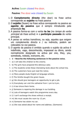 Active: Susan closed the door.
Passive: The door was closed by Susan
1. O Complemento directo (the door) na frase activa
corresponde ao sujeito na frase passiva
2. O sujeito (Susan) na frase activa corresponde na passiva ao
agente da passiva que é sempre introduzido pela
preposição by.
3. A passiva forma-se com o verbo to be (no tempo do verbo
principal da frase activa) + o particípio passado do verbo
principal.
4. A penas os verbos transitivos, ou seja, aqueles que exigem
um complemento directo e / ou indirecto, podem ser
colocados na voz passiva.
5. O agente da passiva é omitido quando o sujeito da activa é
indefinido, vago, desconhecido, impessoal ou óbvio, sendo
normalmente designado na activa por one, they, you,
somebody, nobody, everyone, etc.
6. 1 – Rewrite the following sentences in the passive voice.
7. a) I will take the children to the cinema.
8. b) The girls have prepared this delicious cake.
9. c) The students wrote these interesting texts about the school trip.
10. d) The customers have just read the notice.
11. e) Many people study English at language schools.
12. f) The Smiths bought the green house.
13. g) We should give teenagers an opportunity to get a job.
14. h) Everybody can visit the cathedral from 1 pm to 6 pm.
15. i) A taxi drove them home.
16. j) Someone is repairing the damage in our building.
17. k) Lots of teenagers watch this programme every day.
18. l) I can’t exchange the shoes without a receipt.
19. m) We must vacate the room by 12 pm.
20. n) Someone has stolen my car.
21. o) She was asked about her name and address. (Someone)

 