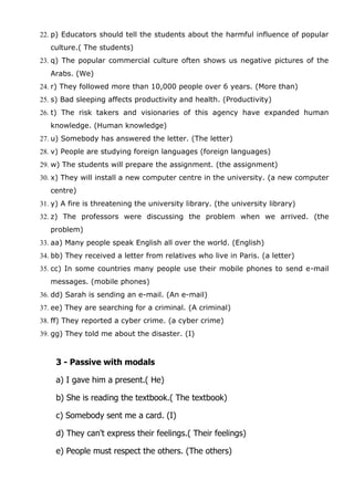 22. p) Educators should tell the students about the harmful influence of popular
culture.( The students)
23. q) The popular commercial culture often shows us negative pictures of the
Arabs. (We)
24. r) They followed more than 10,000 people over 6 years. (More than)
25. s) Bad sleeping affects productivity and health. (Productivity)
26. t) The risk takers and visionaries of this agency have expanded human
knowledge. (Human knowledge)
27. u) Somebody has answered the letter. (The letter)
28. v) People are studying foreign languages (foreign languages)
29. w) The students will prepare the assignment. (the assignment)
30. x) They will install a new computer centre in the university. (a new computer
centre)
31. y) A fire is threatening the university library. (the university library)
32. z) The professors were discussing the problem when we arrived. (the
problem)
33. aa) Many people speak English all over the world. (English)
34. bb) They received a letter from relatives who live in Paris. (a letter)
35. cc) In some countries many people use their mobile phones to send e-mail
messages. (mobile phones)
36. dd) Sarah is sending an e-mail. (An e-mail)
37. ee) They are searching for a criminal. (A criminal)
38. ff) They reported a cyber crime. (a cyber crime)
39. gg) They told me about the disaster. (I)

3 - Passive with modals
a) I gave him a present.( He)
b) She is reading the textbook.( The textbook)
c) Somebody sent me a card. (I)
d) They can't express their feelings.( Their feelings)
e) People must respect the others. (The others)

 