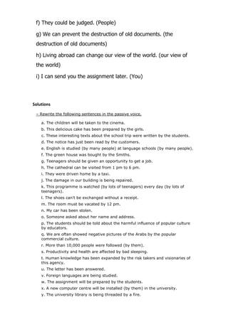 f) They could be judged. (People)
g) We can prevent the destruction of old documents. (the
destruction of old documents)
h) Living abroad can change our view of the world. (our view of
the world)
i) I can send you the assignment later. (You)

Solutions
– Rewrite the following sentences in the passive voice.
a. The children will be taken to the cinema.
b. This delicious cake has been prepared by the girls.
c. These interesting texts about the school trip were written by the students.
d. The notice has just been read by the customers.
e. English is studied (by many people) at language schools (by many people).
f. The green house was bought by the Smiths.
g. Teenagers should be given an opportunity to get a job.
h. The cathedral can be visited from 1 pm to 6 pm.
i. They were driven home by a taxi.
j. The damage in our building is being repaired.
k. This programme is watched (by lots of teenagers) every day (by lots of
teenagers).
l. The shoes can't be exchanged without a receipt.
m. The room must be vacated by 12 pm.
n. My car has been stolen.
o. Someone asked about her name and address.
p. The students should be told about the harmful influence of popular culture
by educators.
q. We are often showed negative pictures of the Arabs by the popular
commercial culture.
r. More than 10,000 people were followed (by them).
s. Productivity and health are affected by bad sleeping.
t. Human knowledge has been expanded by the risk takers and visionaries of
this agency.
u. The letter has been answered.
v. Foreign languages are being studied.
w. The assignment will be prepared by the students.
x. A new computer centre will be installed (by them) in the university.
y. The university library is being threaded by a fire.

 