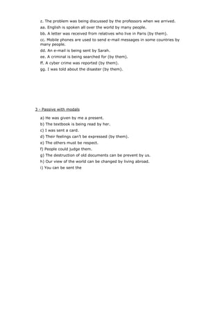 z. The problem was being discussed by the professors when we arrived.
aa. English is spoken all over the world by many people.
bb. A letter was received from relatives who live in Paris (by them).
cc. Mobile phones are used to send e-mail messages in some countries by
many people.
dd. An e-mail is being sent by Sarah.
ee. A criminal is being searched for (by them).
ff. A cyber crime was reported (by them).
gg. I was told about the disaster (by them).

3 - Passive with modals
a) He was given by me a present.
b) The textbook is being read by her.
c) I was sent a card.
d) Their feelings can’t be expressed (by them).
e) The others must be respect.
f) People could judge them.
g) The destruction of old documents can be prevent by us.
h) Our view of the world can be changed by living abroad.
i) You can be sent the

 