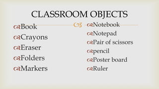 CLASSROOM OBJECTS
 Notebook
Book
Crayons
Eraser
Folders
Markers

Notepad
Pair of scissors
pencil
Poster board
Ruler

 
