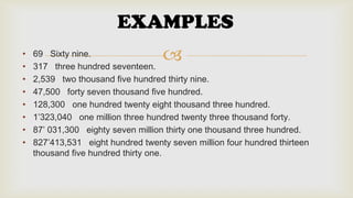 EXAMPLES
•
•
•
•
•
•
•
•



69 Sixty nine.
317 three hundred seventeen.
2,539 two thousand five hundred thirty nine.
47,500 forty seven thousand five hundred.
128,300 one hundred twenty eight thousand three hundred.
1’323,040 one million three hundred twenty three thousand forty.
87’ 031,300 eighty seven million thirty one thousand three hundred.
827’413,531 eight hundred twenty seven million four hundred thirteen
thousand five hundred thirty one.

 